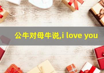 公牛对母牛说,i love you